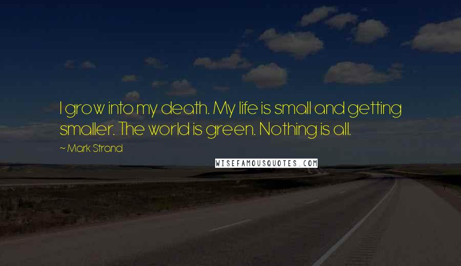 Mark Strand Quotes: I grow into my death. My life is small and getting smaller. The world is green. Nothing is all.