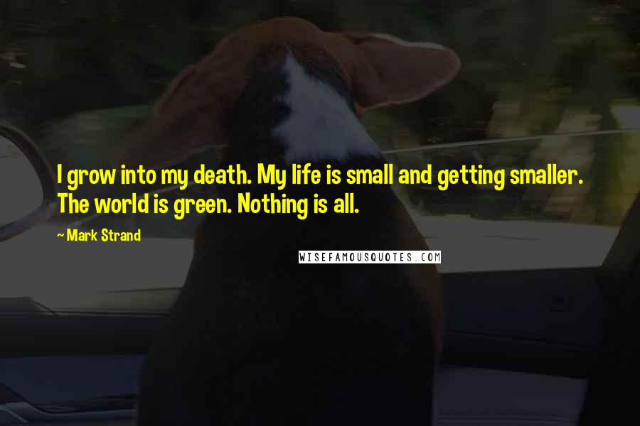 Mark Strand Quotes: I grow into my death. My life is small and getting smaller. The world is green. Nothing is all.