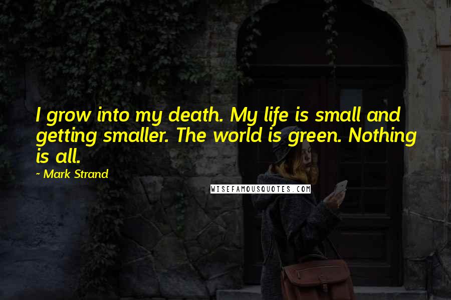 Mark Strand Quotes: I grow into my death. My life is small and getting smaller. The world is green. Nothing is all.