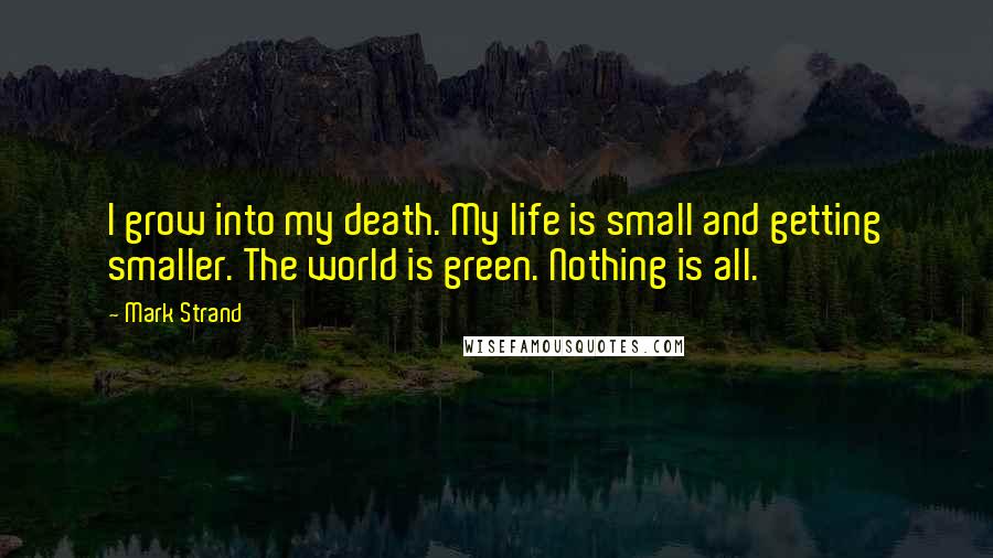 Mark Strand Quotes: I grow into my death. My life is small and getting smaller. The world is green. Nothing is all.