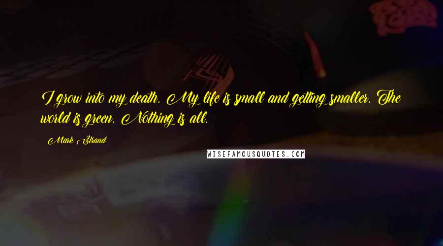 Mark Strand Quotes: I grow into my death. My life is small and getting smaller. The world is green. Nothing is all.