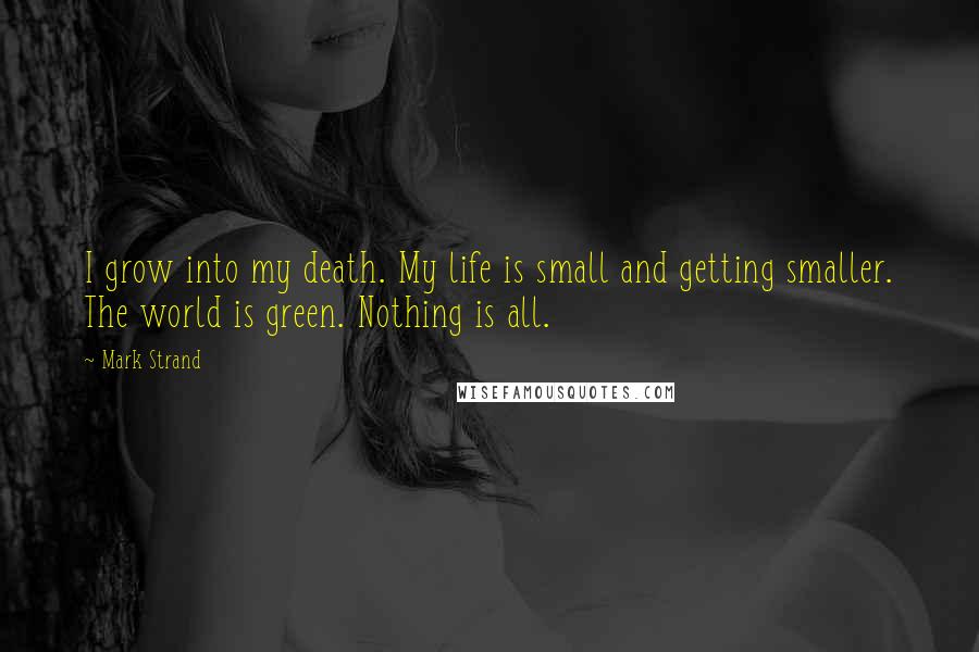 Mark Strand Quotes: I grow into my death. My life is small and getting smaller. The world is green. Nothing is all.