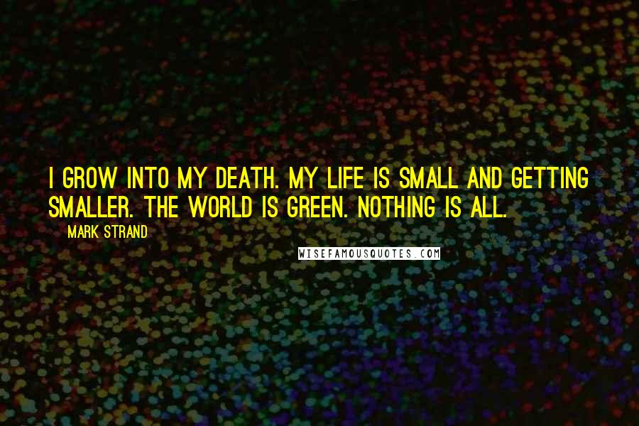 Mark Strand Quotes: I grow into my death. My life is small and getting smaller. The world is green. Nothing is all.