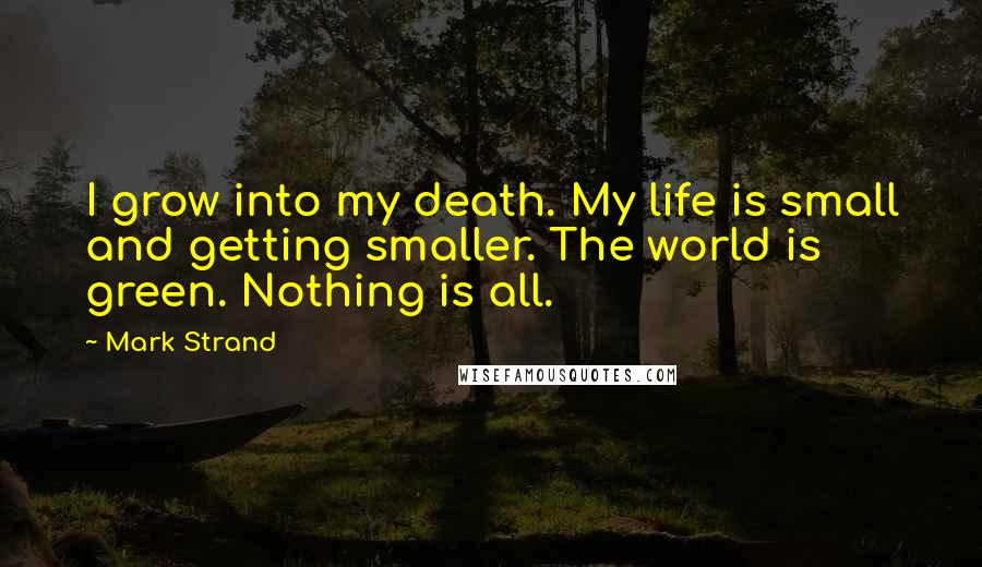 Mark Strand Quotes: I grow into my death. My life is small and getting smaller. The world is green. Nothing is all.