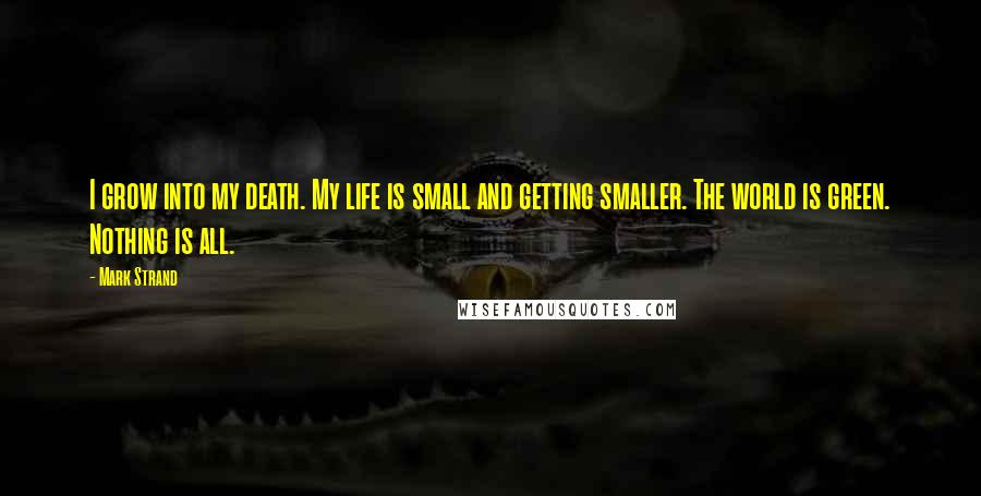 Mark Strand Quotes: I grow into my death. My life is small and getting smaller. The world is green. Nothing is all.