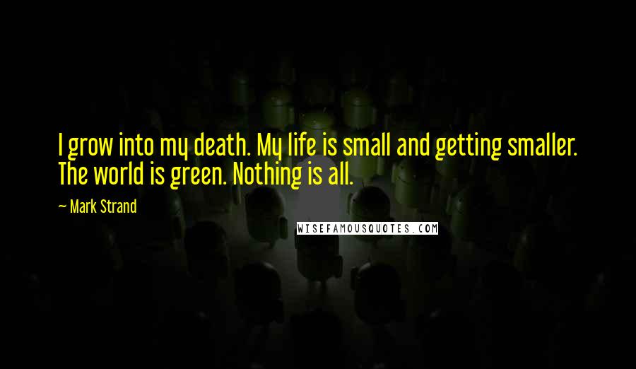 Mark Strand Quotes: I grow into my death. My life is small and getting smaller. The world is green. Nothing is all.