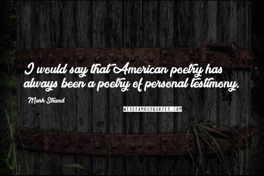 Mark Strand Quotes: I would say that American poetry has always been a poetry of personal testimony.