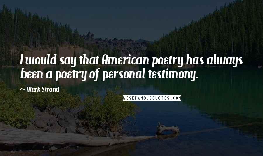 Mark Strand Quotes: I would say that American poetry has always been a poetry of personal testimony.