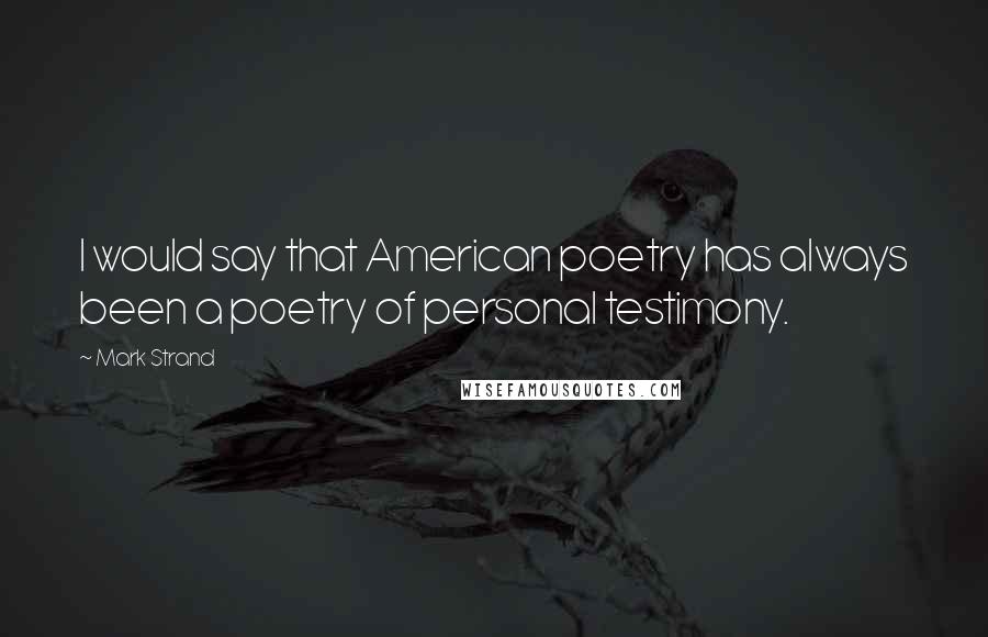 Mark Strand Quotes: I would say that American poetry has always been a poetry of personal testimony.