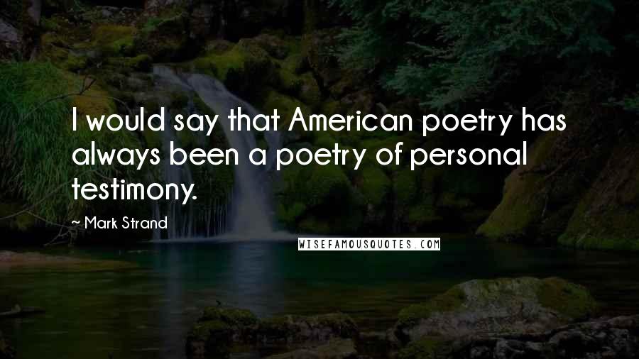 Mark Strand Quotes: I would say that American poetry has always been a poetry of personal testimony.