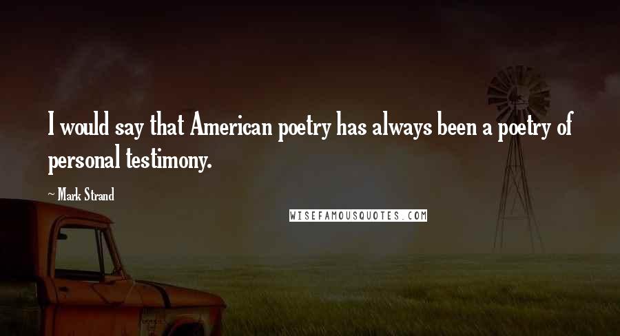 Mark Strand Quotes: I would say that American poetry has always been a poetry of personal testimony.