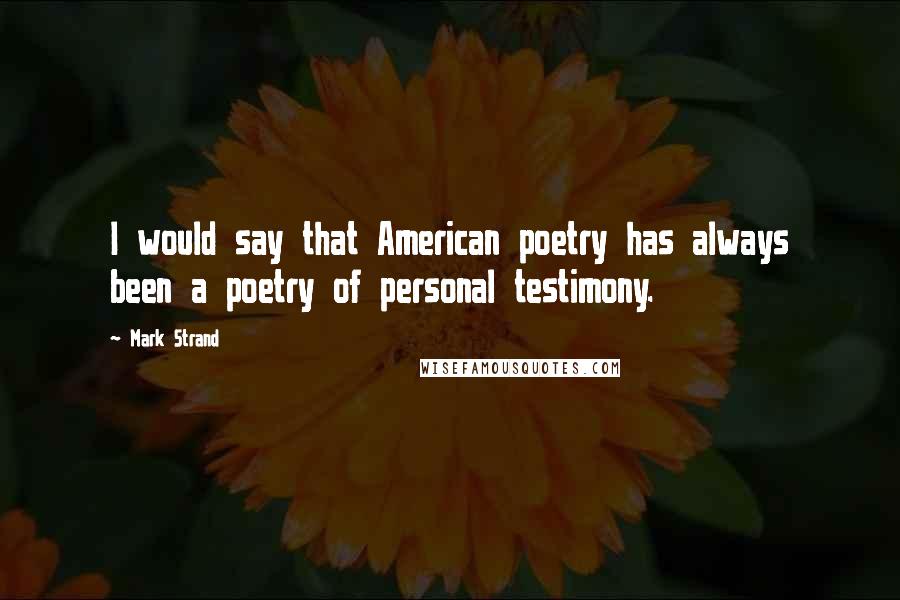 Mark Strand Quotes: I would say that American poetry has always been a poetry of personal testimony.