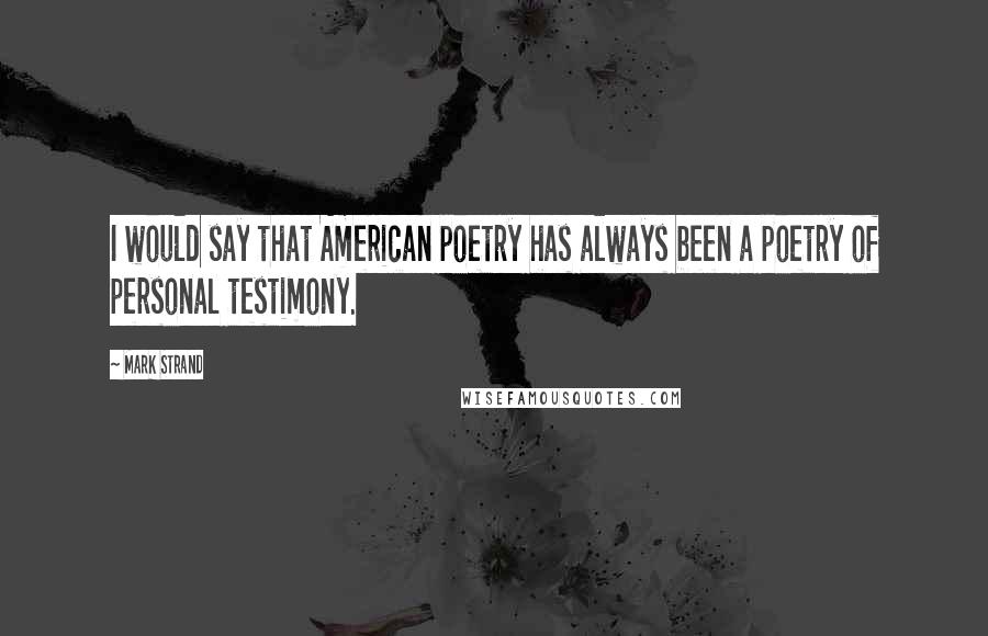 Mark Strand Quotes: I would say that American poetry has always been a poetry of personal testimony.