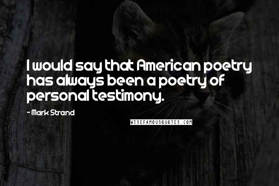 Mark Strand Quotes: I would say that American poetry has always been a poetry of personal testimony.