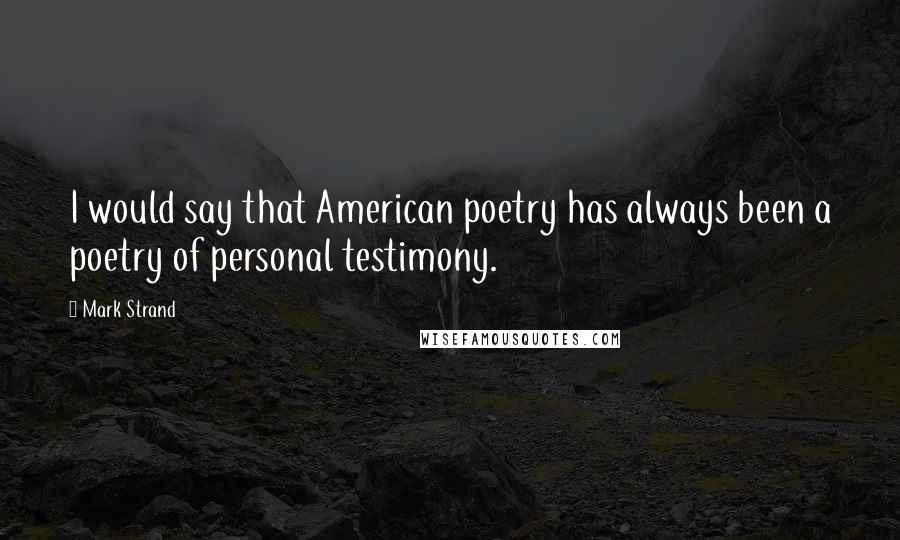 Mark Strand Quotes: I would say that American poetry has always been a poetry of personal testimony.