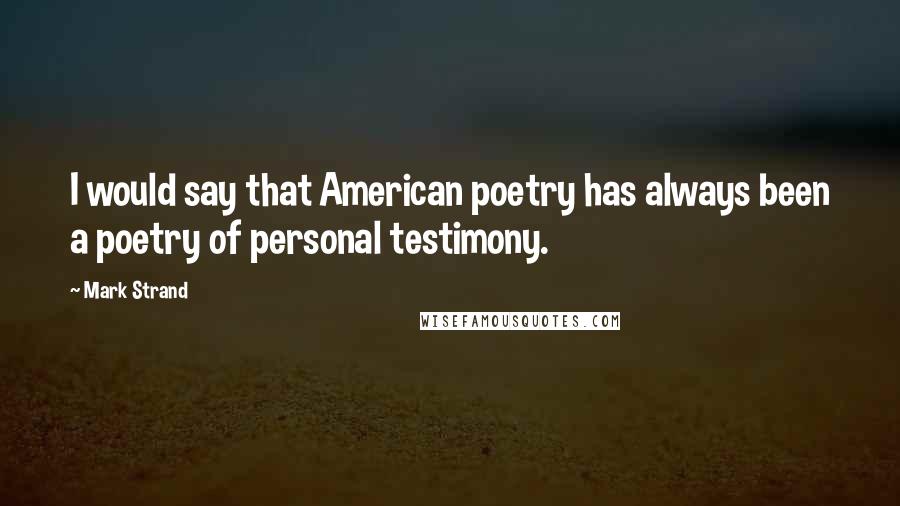 Mark Strand Quotes: I would say that American poetry has always been a poetry of personal testimony.