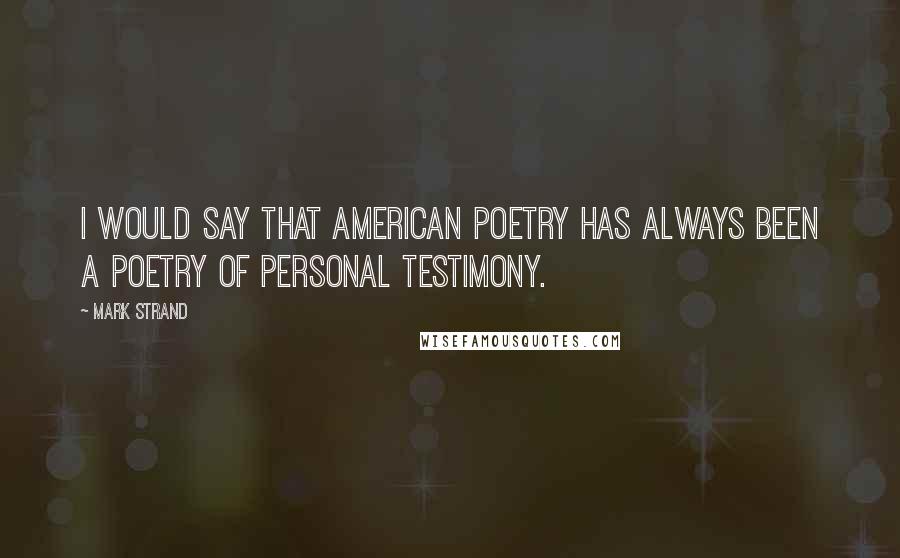 Mark Strand Quotes: I would say that American poetry has always been a poetry of personal testimony.