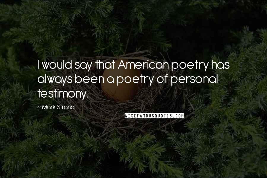 Mark Strand Quotes: I would say that American poetry has always been a poetry of personal testimony.