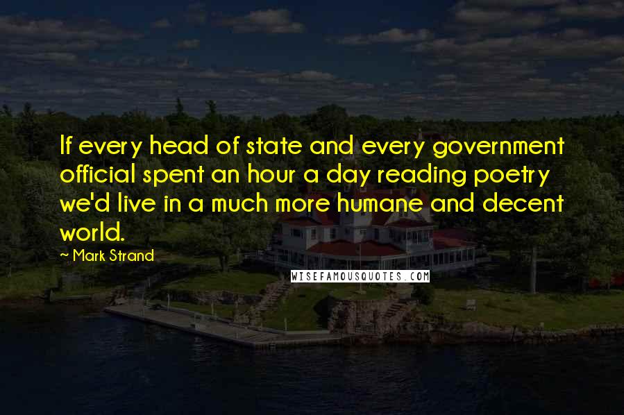Mark Strand Quotes: If every head of state and every government official spent an hour a day reading poetry we'd live in a much more humane and decent world.