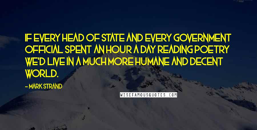 Mark Strand Quotes: If every head of state and every government official spent an hour a day reading poetry we'd live in a much more humane and decent world.