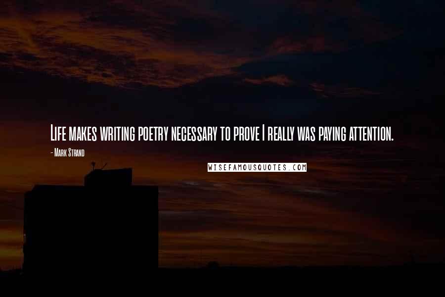 Mark Strand Quotes: Life makes writing poetry necessary to prove I really was paying attention.