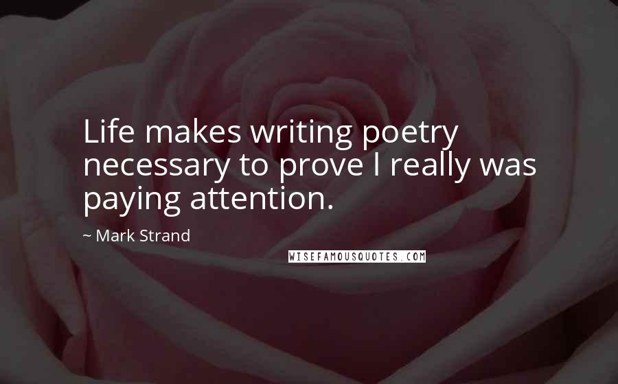 Mark Strand Quotes: Life makes writing poetry necessary to prove I really was paying attention.