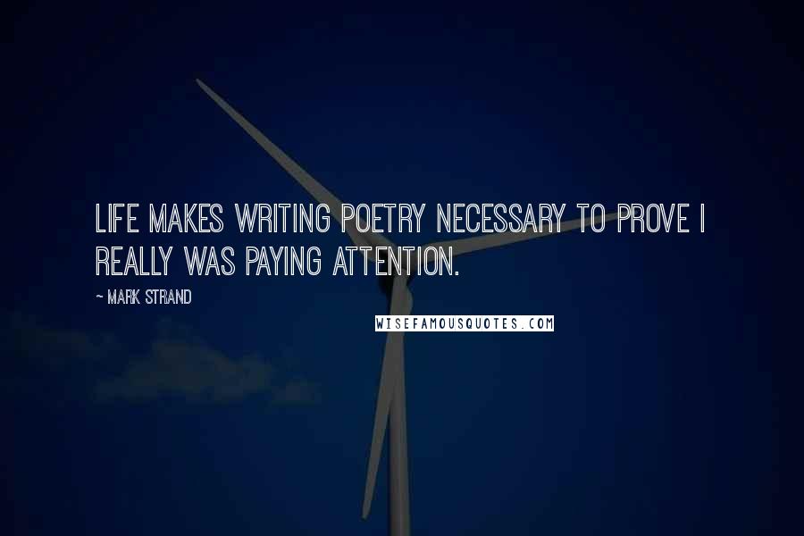 Mark Strand Quotes: Life makes writing poetry necessary to prove I really was paying attention.