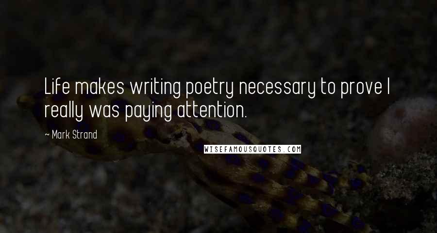 Mark Strand Quotes: Life makes writing poetry necessary to prove I really was paying attention.