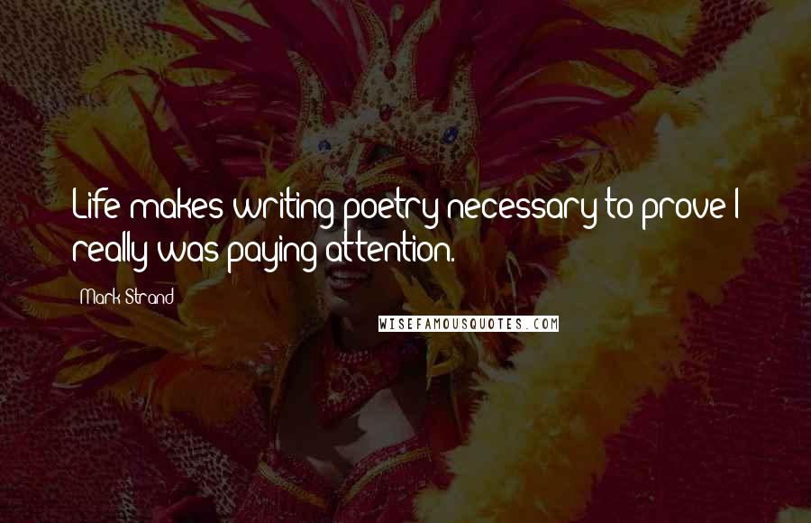 Mark Strand Quotes: Life makes writing poetry necessary to prove I really was paying attention.