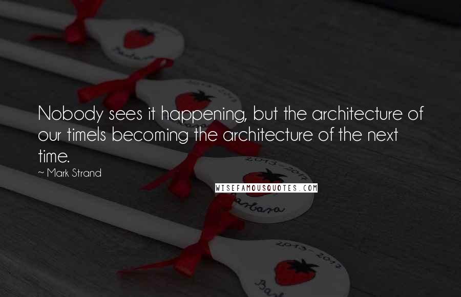 Mark Strand Quotes: Nobody sees it happening, but the architecture of our timeIs becoming the architecture of the next time.