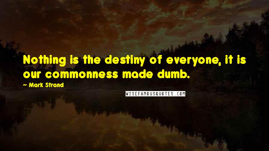 Mark Strand Quotes: Nothing is the destiny of everyone, it is our commonness made dumb.