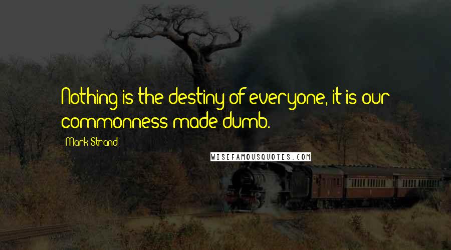 Mark Strand Quotes: Nothing is the destiny of everyone, it is our commonness made dumb.