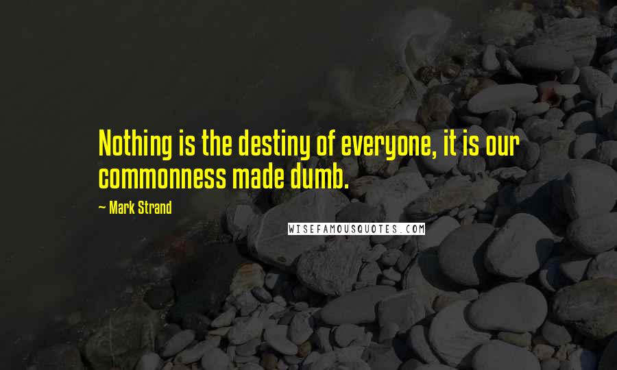 Mark Strand Quotes: Nothing is the destiny of everyone, it is our commonness made dumb.