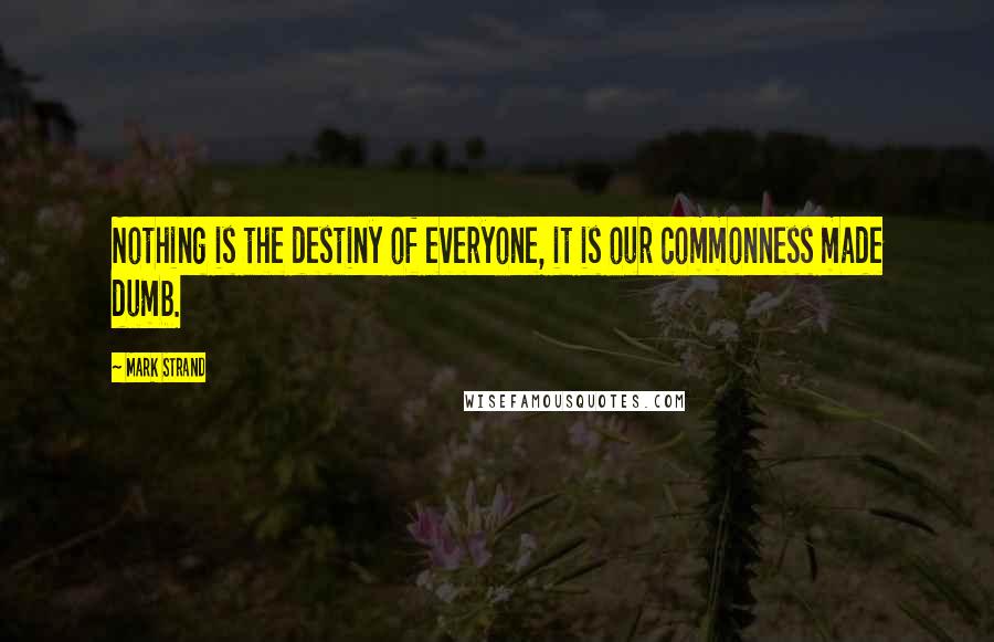 Mark Strand Quotes: Nothing is the destiny of everyone, it is our commonness made dumb.