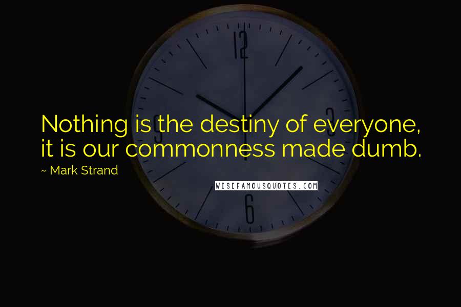 Mark Strand Quotes: Nothing is the destiny of everyone, it is our commonness made dumb.