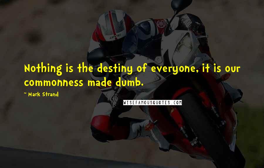 Mark Strand Quotes: Nothing is the destiny of everyone, it is our commonness made dumb.