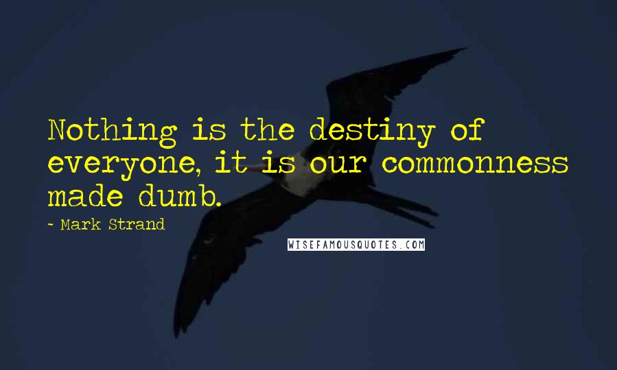 Mark Strand Quotes: Nothing is the destiny of everyone, it is our commonness made dumb.