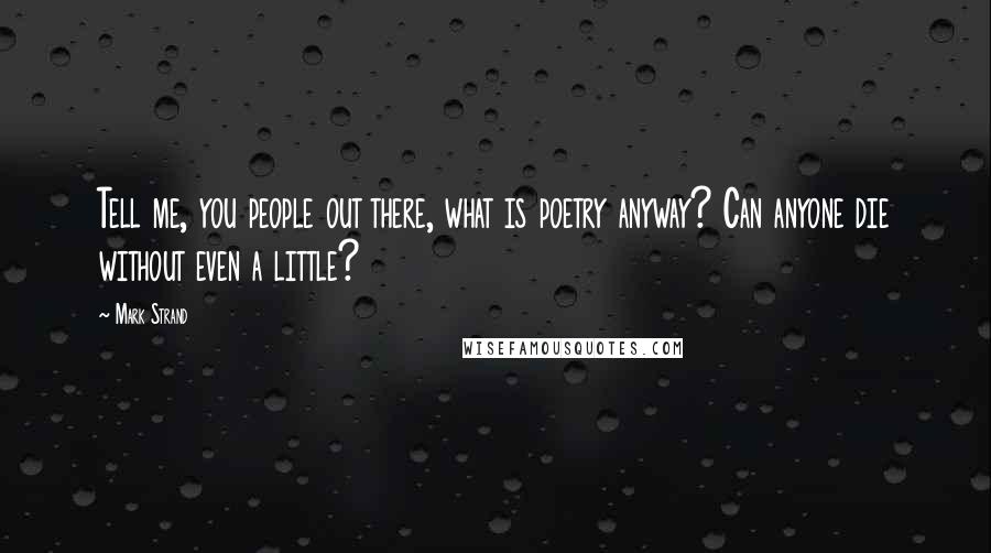 Mark Strand Quotes: Tell me, you people out there, what is poetry anyway? Can anyone die without even a little?