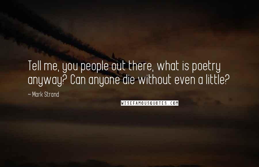 Mark Strand Quotes: Tell me, you people out there, what is poetry anyway? Can anyone die without even a little?