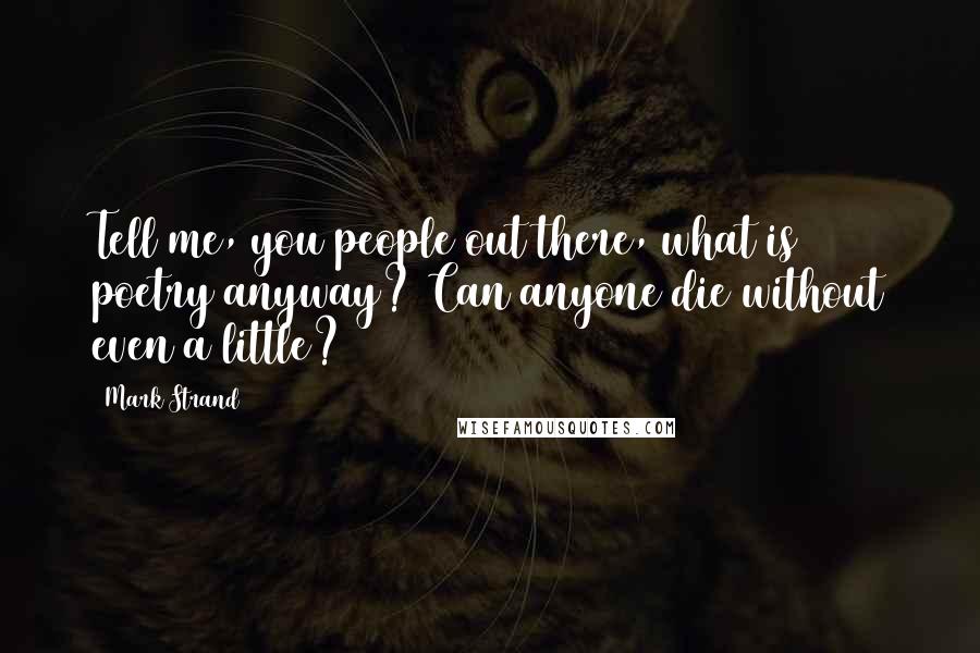 Mark Strand Quotes: Tell me, you people out there, what is poetry anyway? Can anyone die without even a little?