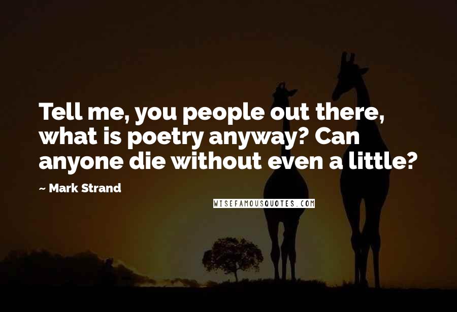 Mark Strand Quotes: Tell me, you people out there, what is poetry anyway? Can anyone die without even a little?