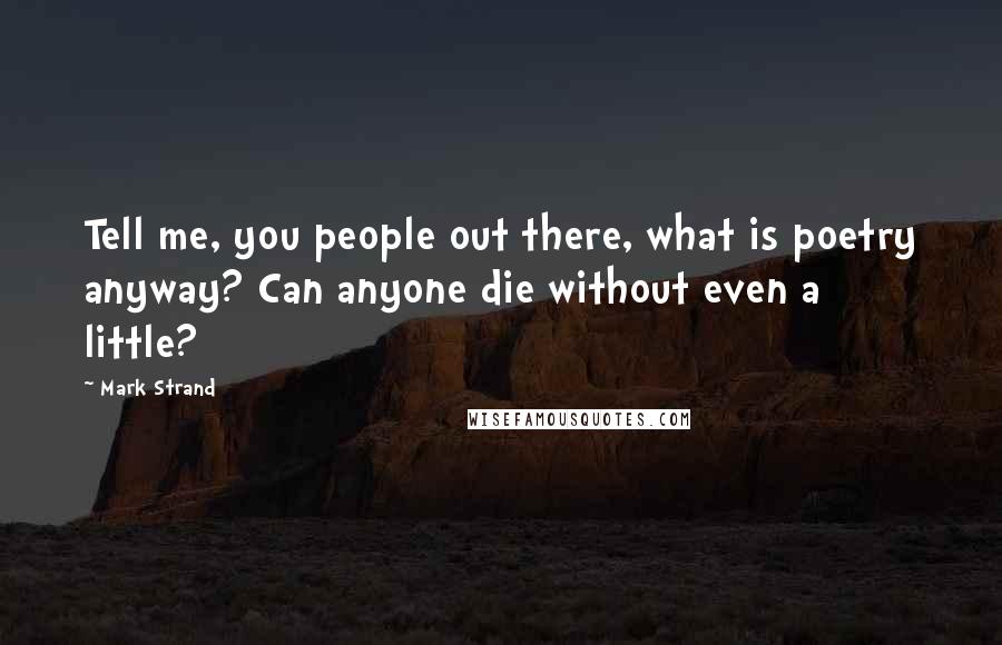 Mark Strand Quotes: Tell me, you people out there, what is poetry anyway? Can anyone die without even a little?