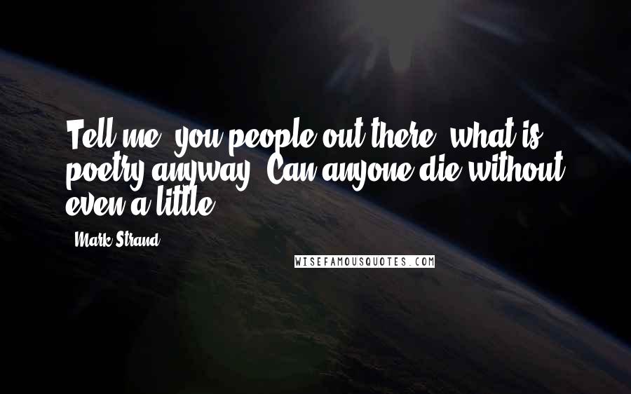 Mark Strand Quotes: Tell me, you people out there, what is poetry anyway? Can anyone die without even a little?