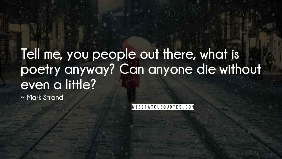 Mark Strand Quotes: Tell me, you people out there, what is poetry anyway? Can anyone die without even a little?