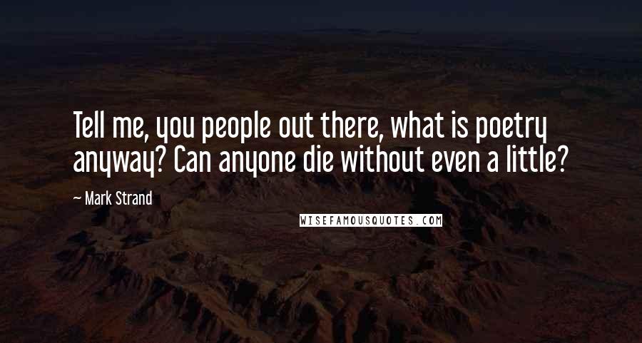 Mark Strand Quotes: Tell me, you people out there, what is poetry anyway? Can anyone die without even a little?