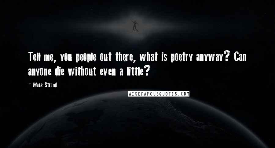 Mark Strand Quotes: Tell me, you people out there, what is poetry anyway? Can anyone die without even a little?