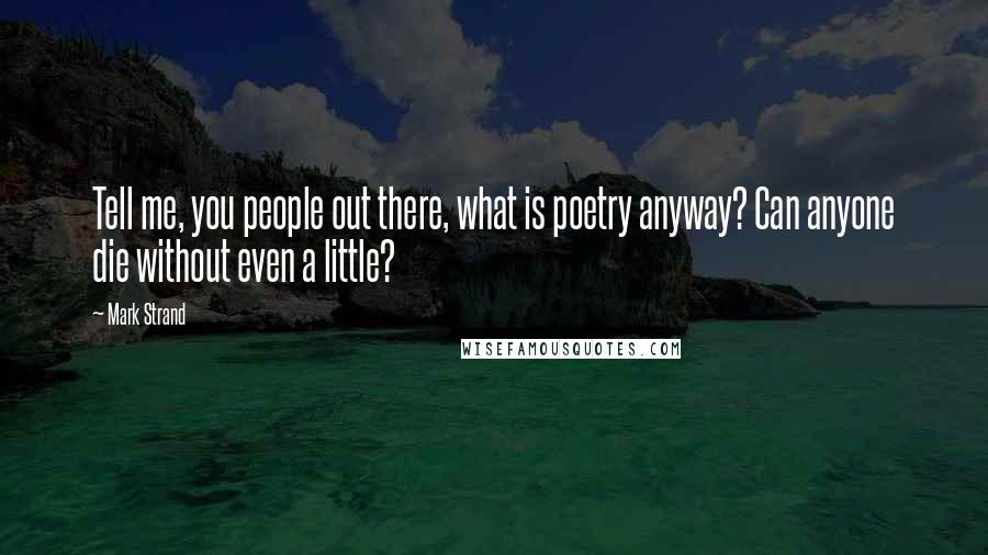 Mark Strand Quotes: Tell me, you people out there, what is poetry anyway? Can anyone die without even a little?