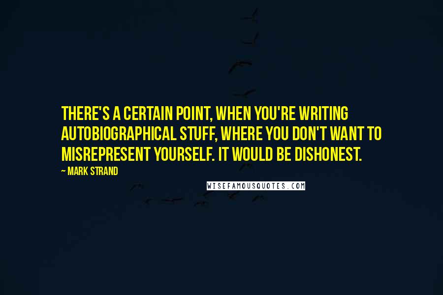 Mark Strand Quotes: There's a certain point, when you're writing autobiographical stuff, where you don't want to misrepresent yourself. It would be dishonest.