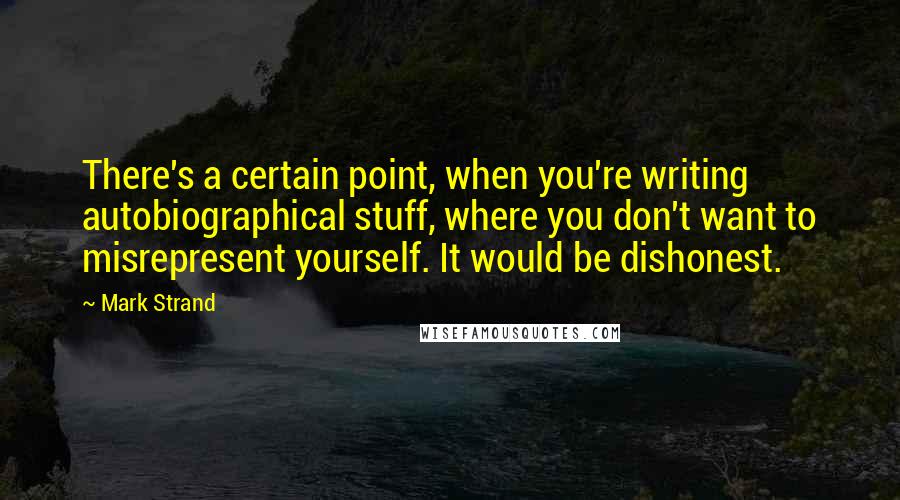 Mark Strand Quotes: There's a certain point, when you're writing autobiographical stuff, where you don't want to misrepresent yourself. It would be dishonest.