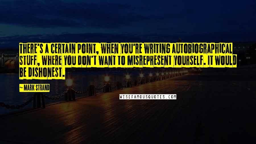 Mark Strand Quotes: There's a certain point, when you're writing autobiographical stuff, where you don't want to misrepresent yourself. It would be dishonest.